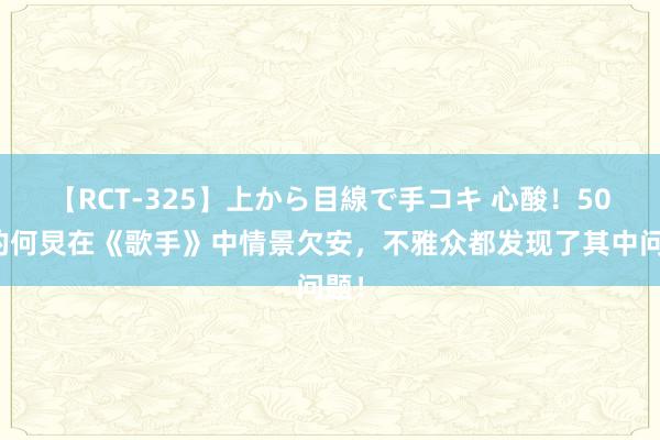 【RCT-325】上から目線で手コキ 心酸！50岁的何炅在《歌手》中情景欠安，不雅众都发现了其中问题！