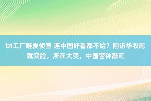 bt工厂唯爱侦查 连中国好看都不给？刚访华收尾就变脸，所在大变，中国警钟敲响