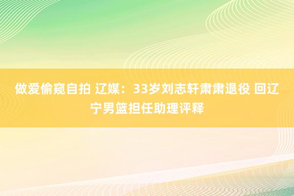 做爱偷窥自拍 辽媒：33岁刘志轩肃肃退役 回辽宁男篮担任助理评释