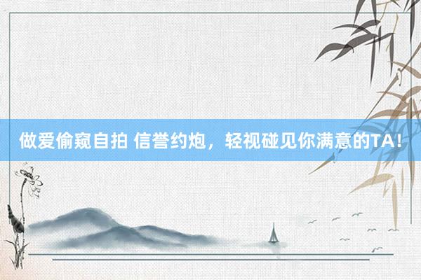 做爱偷窥自拍 信誉约炮，轻视碰见你满意的TA！