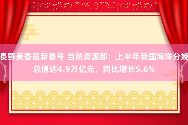長野美香最新番号 当然资源部：上半年我国海洋分娩总值达4.9万亿元，同比增长5.6%