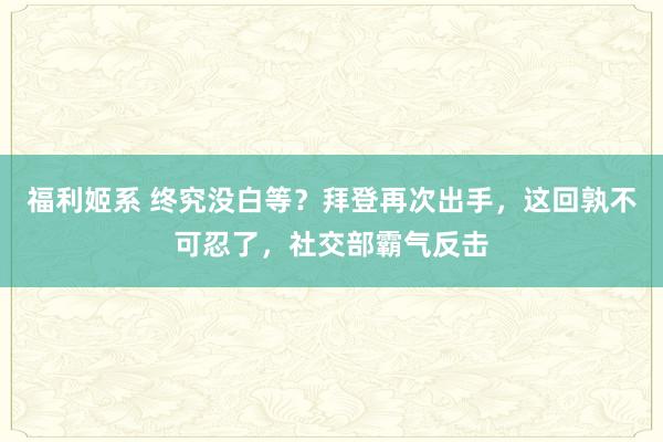 福利姬系 终究没白等？拜登再次出手，这回孰不可忍了，社交部霸气反击