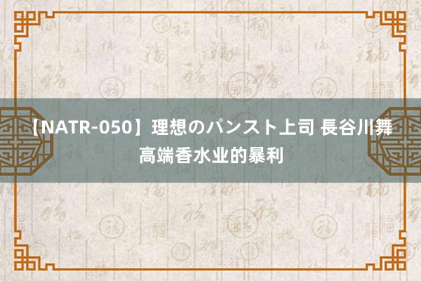 【NATR-050】理想のパンスト上司 長谷川舞 高端香水业的暴利