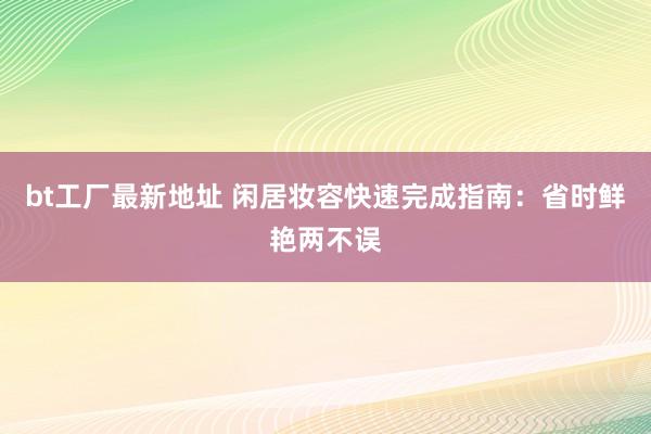bt工厂最新地址 闲居妆容快速完成指南：省时鲜艳两不误