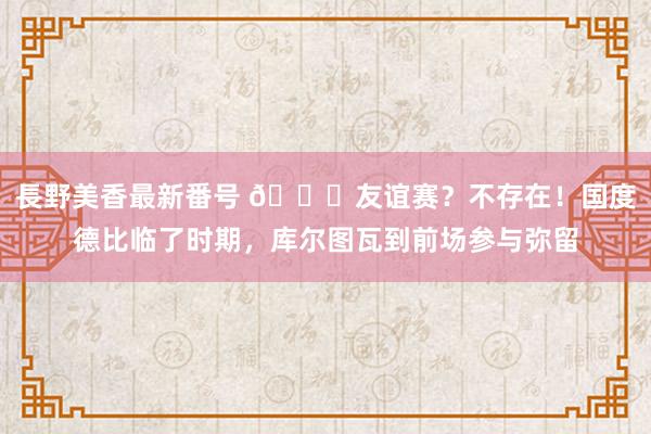 長野美香最新番号 ?友谊赛？不存在！国度德比临了时期，<a href=