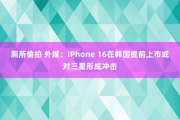 厕所偷拍 外媒：iPhone 16在韩国提前上市或对三星形成冲击
