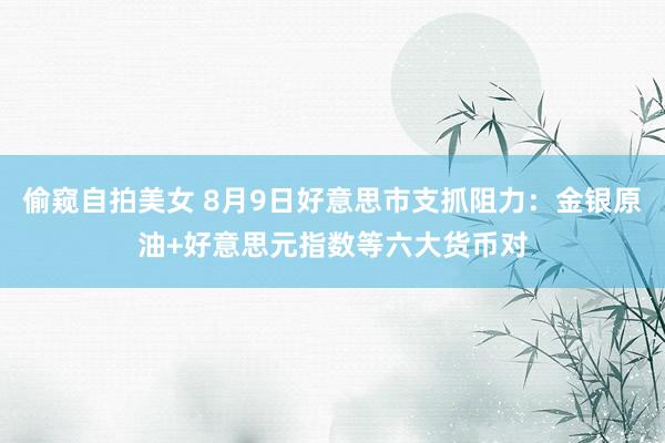 偷窥自拍美女 8月9日好意思市支抓阻力：金银原油+好意思元指数等六大货币对