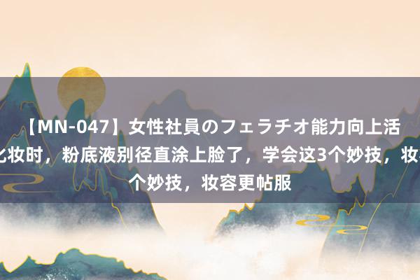 【MN-047】女性社員のフェラチオ能力向上活動 女生化妆时，粉底液别径直涂上脸了，学会这3个妙技，妆容更帖服