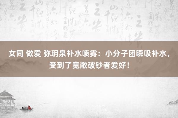 女同 做爱 弥玥泉补水喷雾：小分子团瞬吸补水，受到了宽敞破钞者爱好！