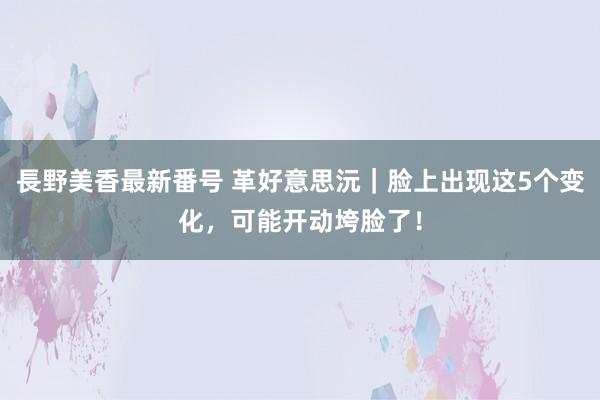 長野美香最新番号 革好意思沅｜脸上出现这5个变化，可能开动垮脸了！