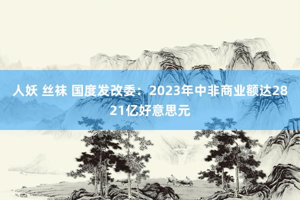 人妖 丝袜 国度发改委：2023年中非商业额达2821亿好意思元