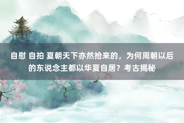 自慰 自拍 夏朝天下亦然抢来的，为何周朝以后的东说念主都以华夏自居？考古揭秘