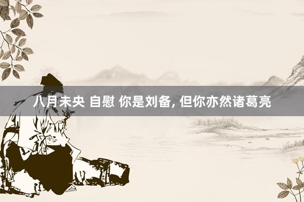 八月未央 自慰 你是刘备， 但你亦然诸葛亮