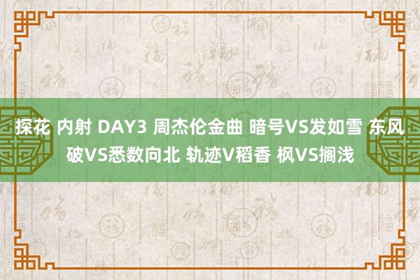 探花 内射 DAY3 周杰伦金曲 暗号VS发如雪 东风破VS悉数向北 轨迹V稻香 枫VS搁浅