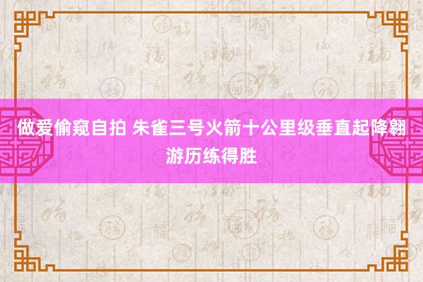 做爱偷窥自拍 朱雀三号火箭十公里级垂直起降翱游历练得胜