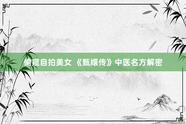 偷窥自拍美女 《甄嬛传》中医名方解密
