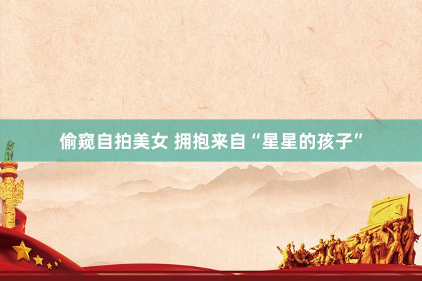 偷窥自拍美女 拥抱来自“星星的孩子”