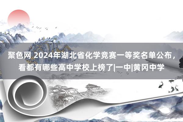 聚色网 2024年湖北省化学竞赛一等奖名单公布，看都有哪些高中学校上榜了|一中|黄冈中学