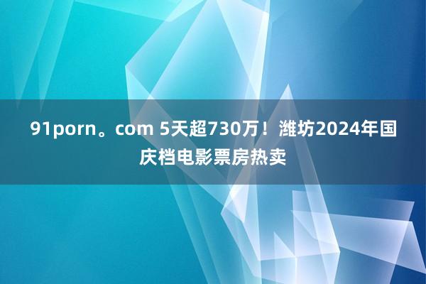 91porn。com 5天超730万！潍坊2024年国庆档电影票房热卖