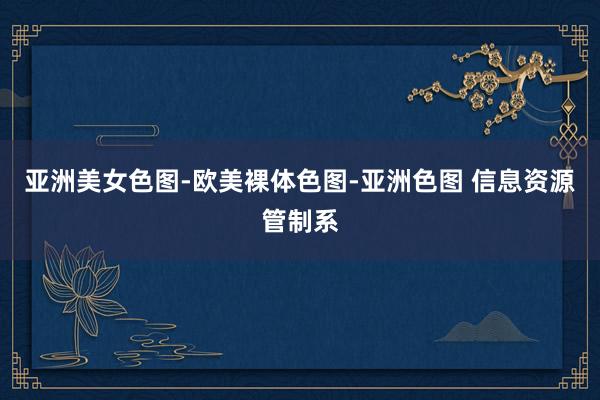 亚洲美女色图-欧美裸体色图-亚洲色图 信息资源管制系