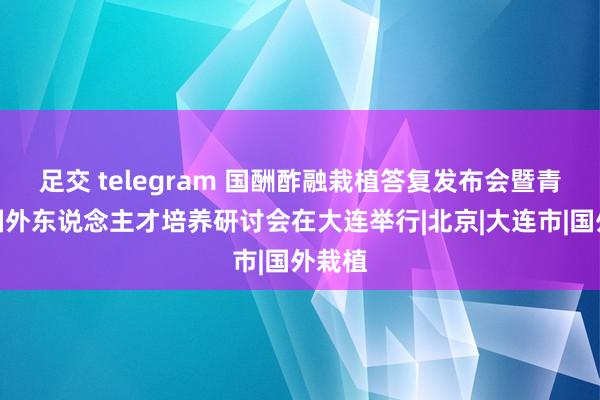 足交 telegram 国酬酢融栽植答复发布会暨青少年国外东说念主才培养研讨会在大连举行|北京|大连市|国外栽植