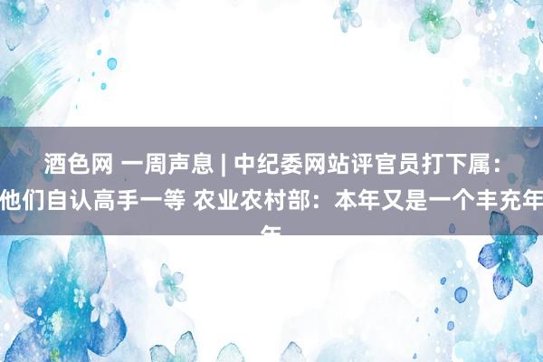 酒色网 一周声息 | 中纪委网站评官员打下属：他们自认高手一等 农业农村部：本年又是一个丰充年
