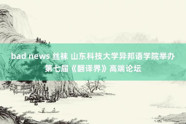 bad news 丝袜 山东科技大学异邦语学院举办第七届《翻译界》高端论坛