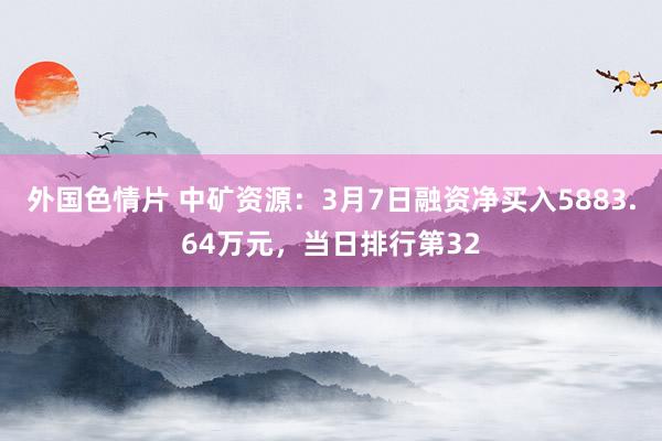 外国色情片 中矿资源：3月7日融资净买入5883.64万元，当日排行第32