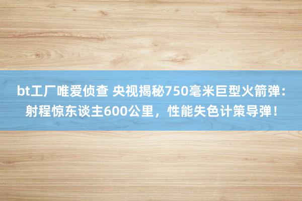 bt工厂唯爱侦查 央视揭秘750毫米巨型火箭弹：射程惊东谈主600公里，性能失色计策导弹！