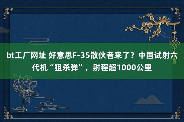 bt工厂网址 好意思F-35散伙者来了？中国试射六代机“狙杀弹”，射程超1000公里