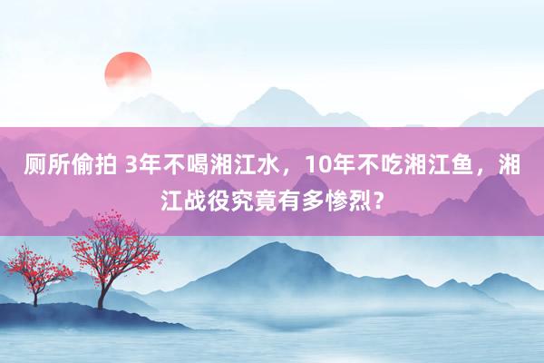 厕所偷拍 3年不喝湘江水，10年不吃湘江鱼，湘江战役究竟有多惨烈？