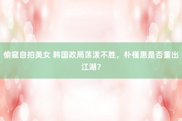 偷窥自拍美女 韩国政局荡漾不胜，朴槿惠是否重出江湖？