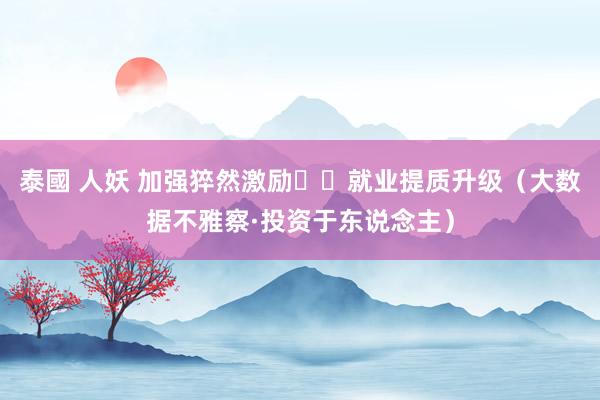 泰國 人妖 加强猝然激励  就业提质升级（大数据不雅察·投资于东说念主）