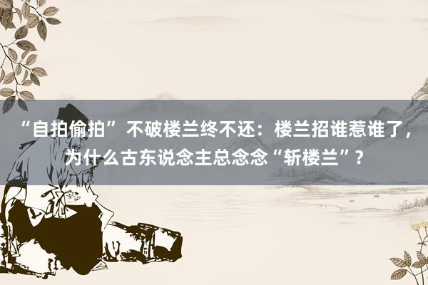 “自拍偷拍” 不破楼兰终不还：楼兰招谁惹谁了，为什么古东说念主总念念“斩楼兰”？