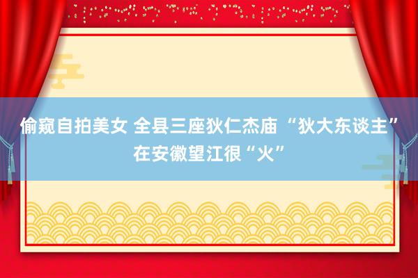 偷窥自拍美女 全县三座狄仁杰庙 “狄大东谈主”在安徽望江很“火”