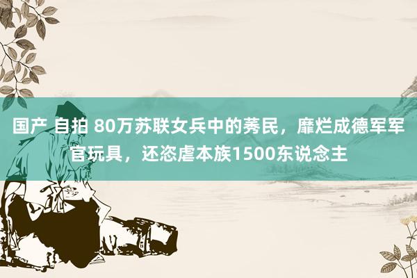国产 自拍 80万苏联女兵中的莠民，靡烂成德军军官玩具，还恣虐本族1500东说念主