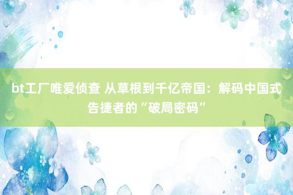 bt工厂唯爱侦查 从草根到千亿帝国：解码中国式告捷者的“破局密码”