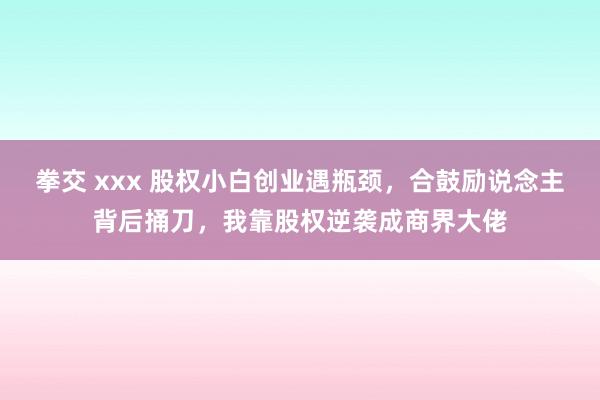 拳交 xxx 股权小白创业遇瓶颈，合鼓励说念主背后捅刀，我靠股权逆袭成商界大佬