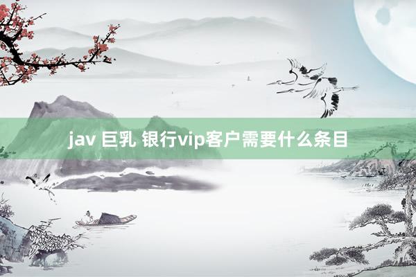 jav 巨乳 银行vip客户需要什么条目