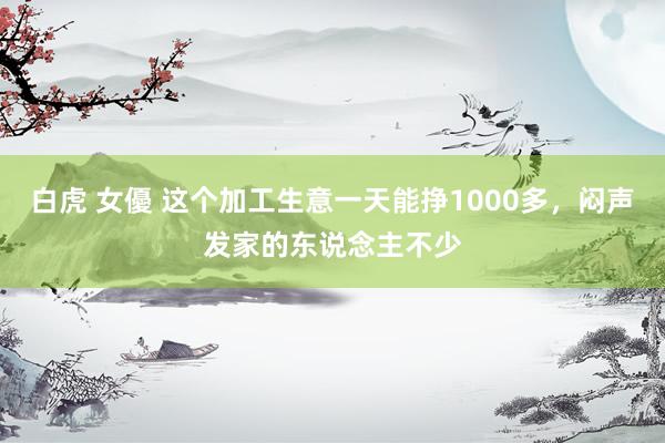 白虎 女優 这个加工生意一天能挣1000多，闷声发家的东说念主不少