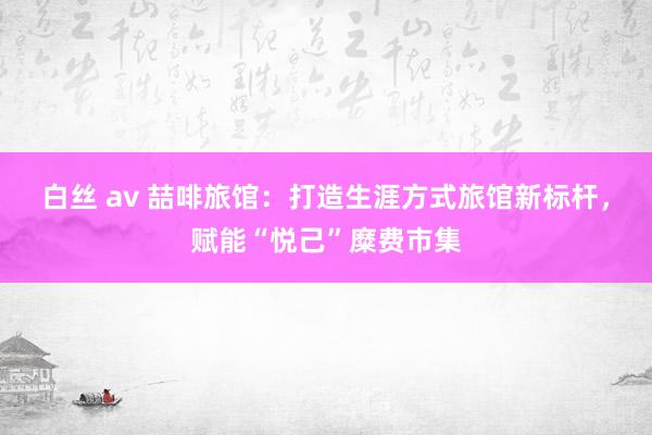 白丝 av 喆啡旅馆：打造生涯方式旅馆新标杆，赋能“悦己”糜费市集