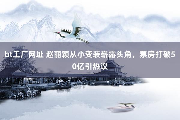 bt工厂网址 赵丽颖从小变装崭露头角，票房打破50亿引热议