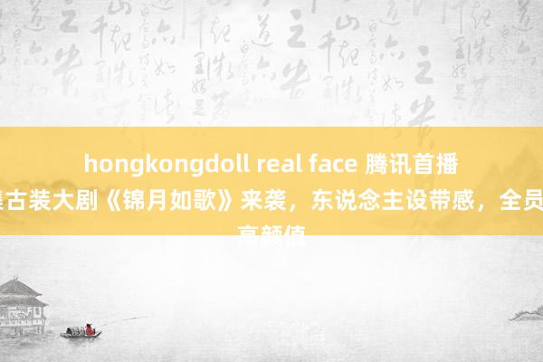 hongkongdoll real face 腾讯首播！40集古装大剧《锦月如歌》来袭，东说念主设带感，全员高颜值
