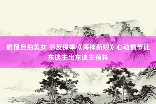 偷窥自拍美女 书友保举《海神新娘》心动情节让东谈主出东谈主预料