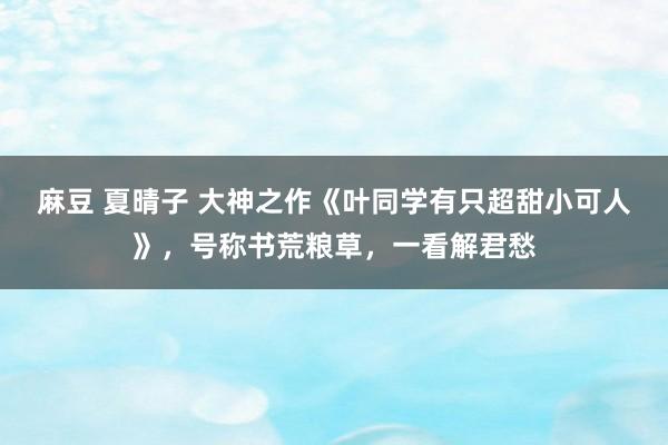 麻豆 夏晴子 大神之作《叶同学有只超甜小可人》，号称书荒粮草，一看解君愁