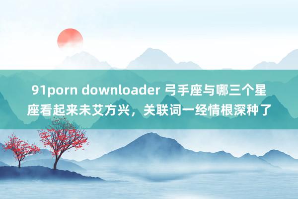 91porn downloader 弓手座与哪三个星座看起来未艾方兴，关联词一经情根深种了
