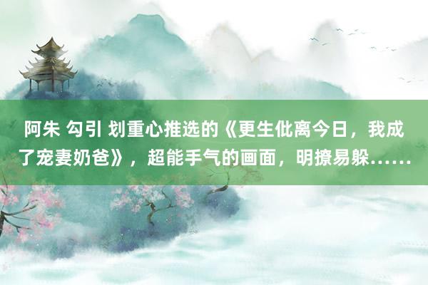 阿朱 勾引 划重心推选的《更生仳离今日，我成了宠妻奶爸》，超能手气的画面，明撩易躲……