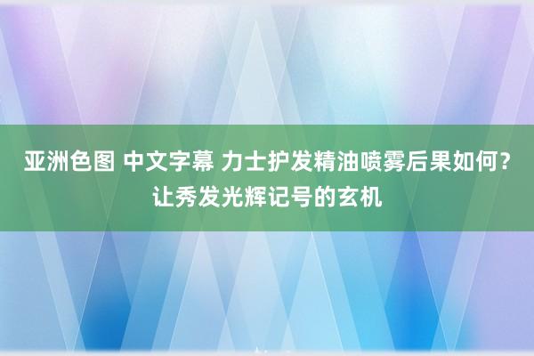 亚洲色图 中文字幕 力士护发精油喷雾后果如何？让秀发光辉记号的玄机