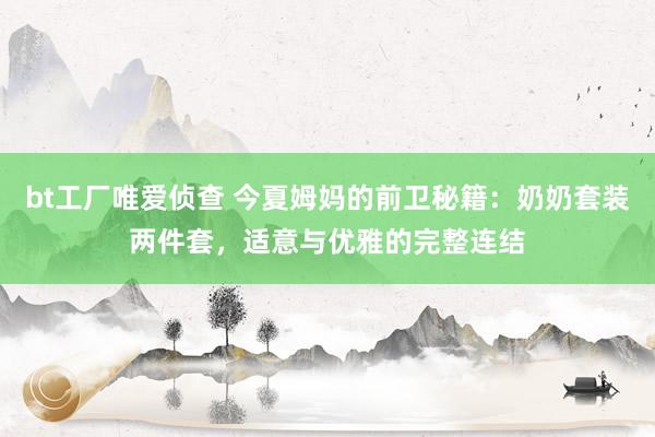 bt工厂唯爱侦查 今夏姆妈的前卫秘籍：奶奶套装两件套，适意与优雅的完整连结
