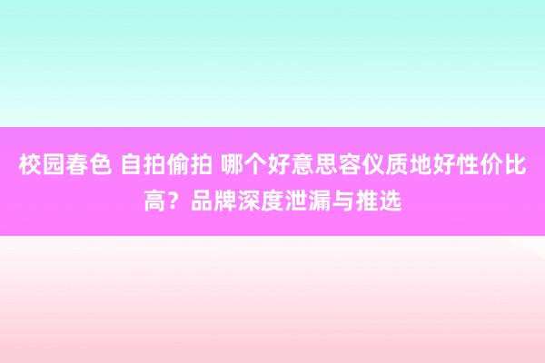 校园春色 自拍偷拍 哪个好意思容仪质地好性价比高？品牌深度泄漏与推选